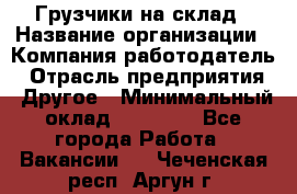 Грузчики на склад › Название организации ­ Компания-работодатель › Отрасль предприятия ­ Другое › Минимальный оклад ­ 25 000 - Все города Работа » Вакансии   . Чеченская респ.,Аргун г.